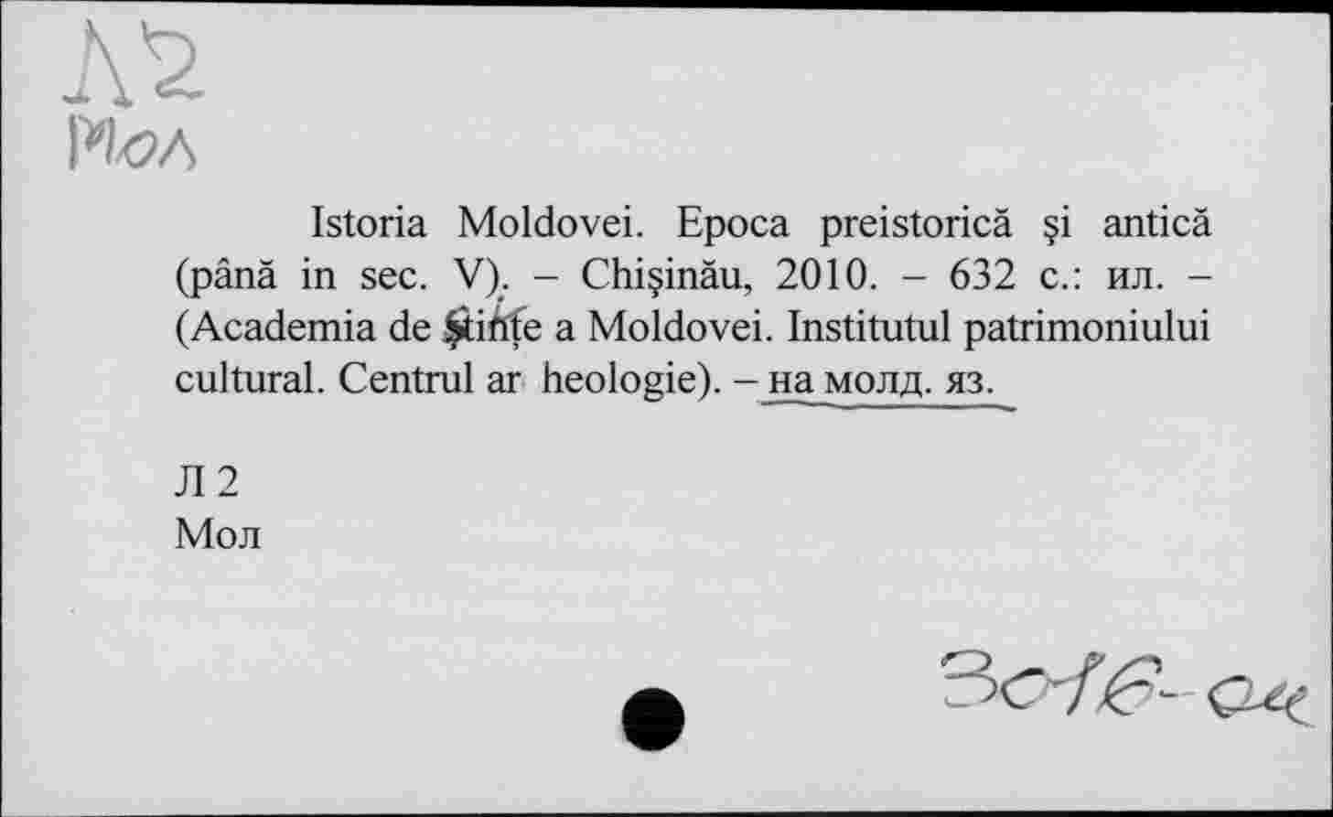 ﻿РШ
Istoria Moldovei. Epoca preistoricä ?i anticä (pânâ in sec. V). - Chiçinàu, 2010. - 632 с.: ил. -(Academia de Çtikfe a Moldovei. Institutul patrimoniului cultural. Centrul ar heologie). - на молд. яз.
Л2
Мол